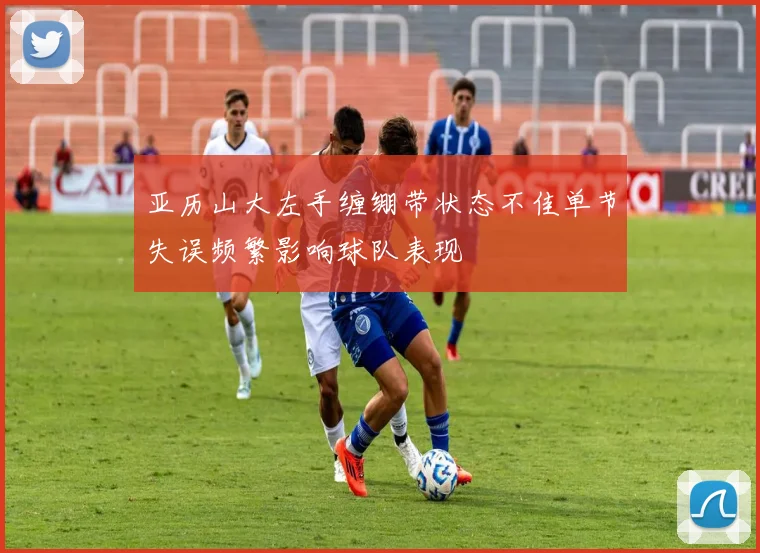 亚历山大左手缠绷带状态不佳单节失误频繁影响球队表现