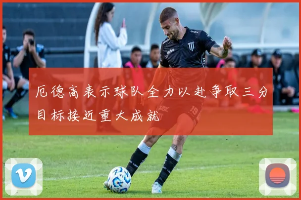 厄德高表示球队全力以赴争取三分目标接近重大成就