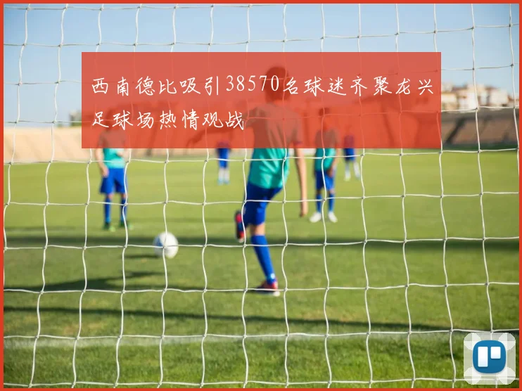 西南德比吸引38570名球迷齐聚龙兴足球场热情观战
