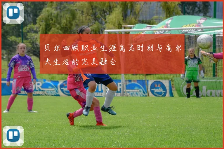 贝尔回顾职业生涯高光时刻与高尔夫生活的完美融合