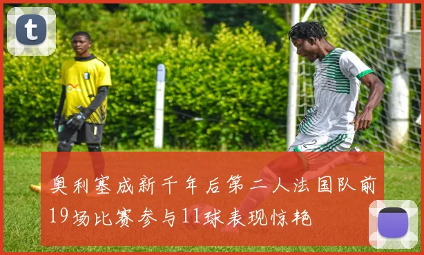 奥利塞成新千年后第二人法国队前19场比赛参与11球表现惊艳