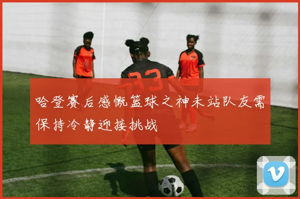哈登赛后感慨篮球之神未站队友需保持冷静迎接挑战