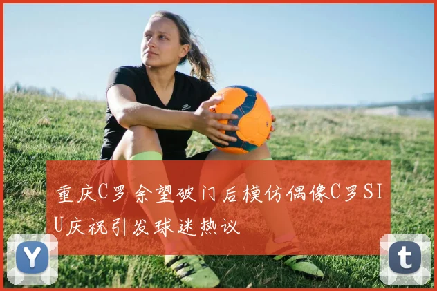 重庆C罗余望破门后模仿偶像C罗SIU庆祝引发球迷热议