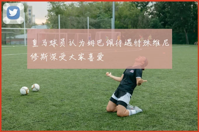 皇马球员认为姆巴佩待遇特殊维尼修斯深受大家喜爱