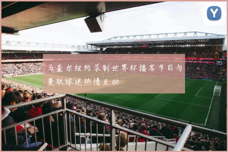 马奎尔纽约录制世界杯播客节目与曼联球迷热情互动