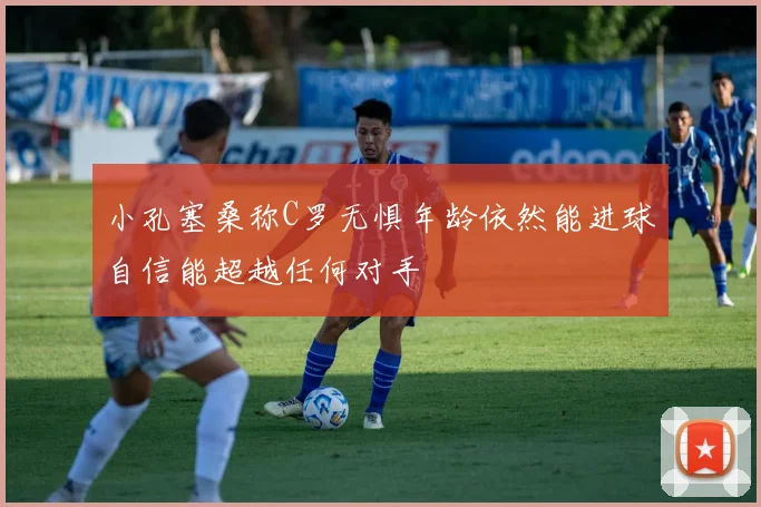小孔塞桑称C罗无惧年龄依然能进球自信能超越任何对手