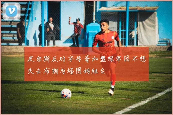皮尔斯反对字母哥加盟绿军因不想失去布朗与塔图姆组合