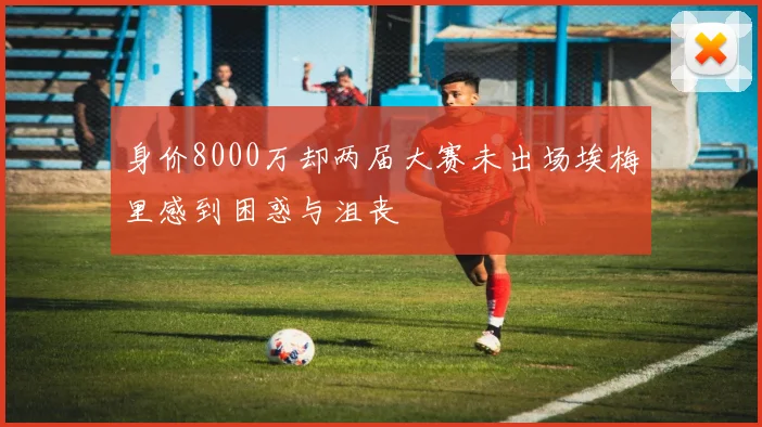 身价8000万却两届大赛未出场埃梅里感到困惑与沮丧