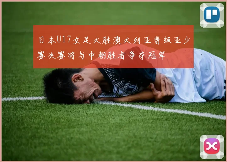 日本U17女足大胜澳大利亚晋级亚少赛决赛将与中朝胜者争夺冠军