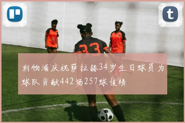 利物浦庆祝萨拉赫34岁生日球员为球队贡献442场257球佳绩