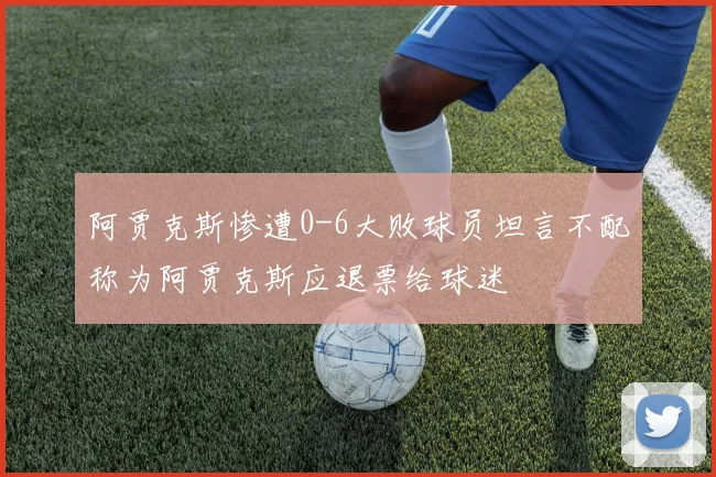 阿贾克斯惨遭0-6大败球员坦言不配称为阿贾克斯应退票给球迷