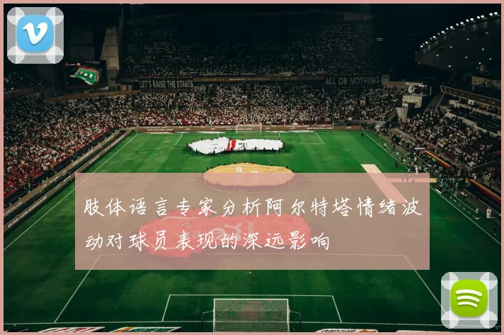 肢体语言专家分析阿尔特塔情绪波动对球员表现的深远影响