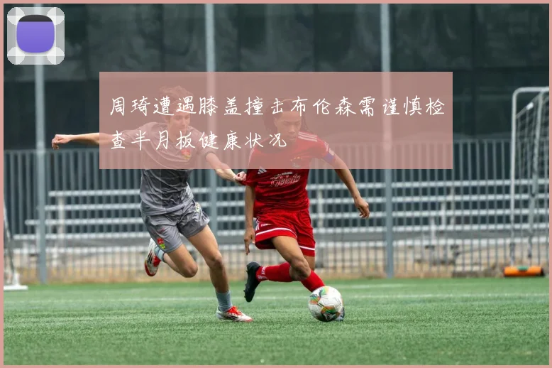 周琦遭遇膝盖撞击布伦森需谨慎检查半月板健康状况